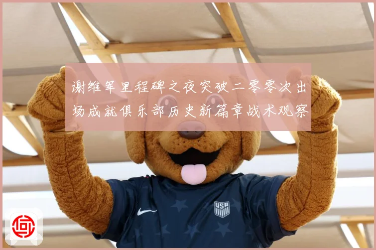 谢维军里程碑之夜突破二零零次出场成就俱乐部历史新篇章战术观察-深度解析
