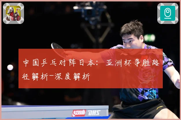 中国乒乓对阵日本：亚洲杯争胜路径解析-深度解析