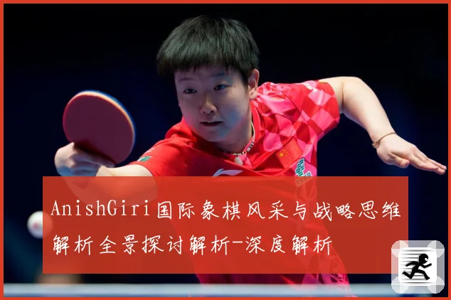 AnishGiri国际象棋风采与战略思维解析全景探讨解析-深度解析