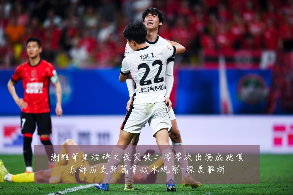 谢维军里程碑之夜突破二零零次出场成就俱乐部历史新篇章战术观察-深度解析