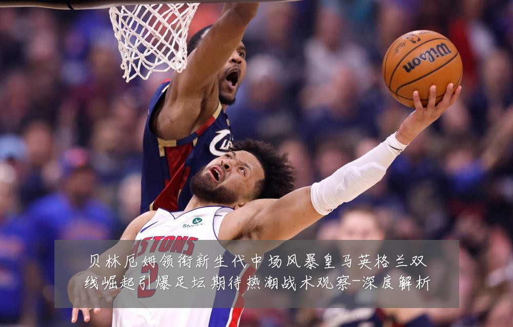 贝林厄姆领衔新生代中场风暴皇马英格兰双线崛起引爆足坛期待热潮战术观察-深度解析