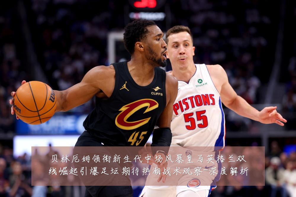贝林厄姆领衔新生代中场风暴皇马英格兰双线崛起引爆足坛期待热潮战术观察-深度解析